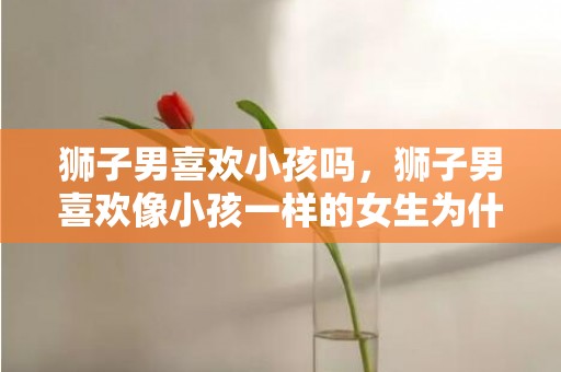 狮子男喜欢小孩吗，狮子男喜欢像小孩一样的女生为什么