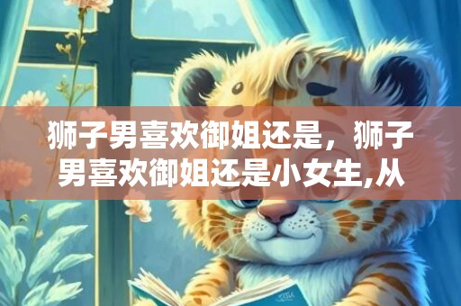 狮子男喜欢御姐还是，狮子男喜欢御姐还是小女生,从这两点分析