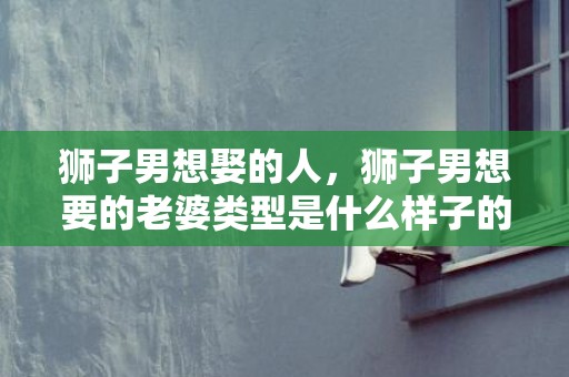狮子男想娶的人，狮子男想要的老婆类型是什么样子的