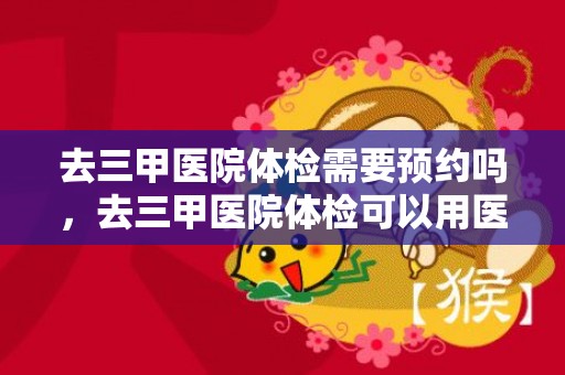 去三甲医院体检需要预约吗，去三甲医院体检可以用医保卡吗