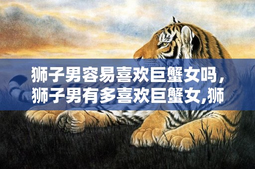 狮子男容易喜欢巨蟹女吗，狮子男有多喜欢巨蟹女,狮子男最宠爱巨蟹女