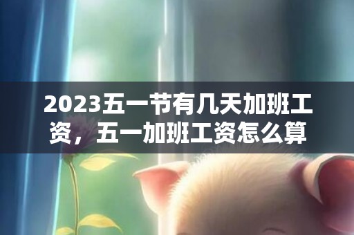 2023五一节有几天加班工资，五一加班工资怎么算