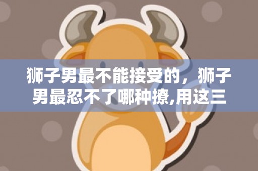 狮子男最不能接受的，狮子男最忍不了哪种撩,用这三招撩他