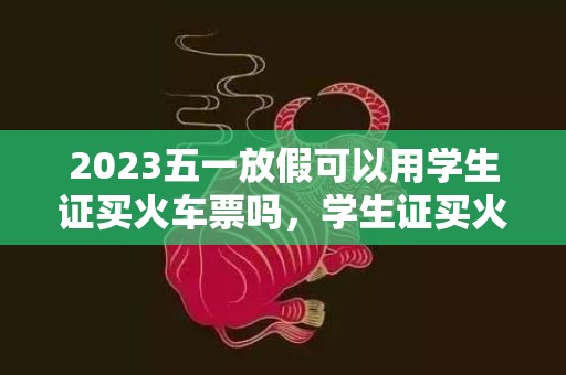 2023五一放假可以用学生证买火车票吗，学生证买火车票规则一年可以用几次