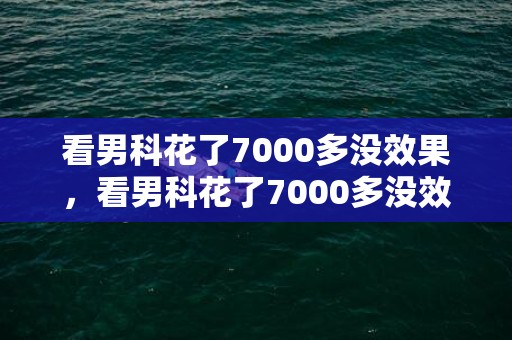 看男科花了7000多没效果，看男科花了7000多没效果怎么办
