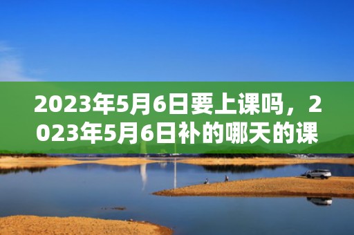 2023年5月6日要上课吗，2023年5月6日补的哪天的课