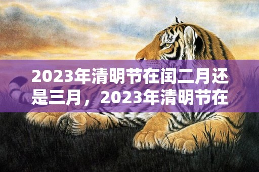 2023年清明节在闰二月还是三月，2023年清明节在农历几月