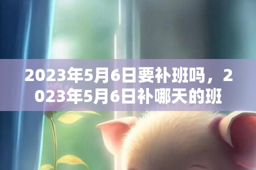 2023年5月6日要补班吗，2023年5月6日补哪天的班