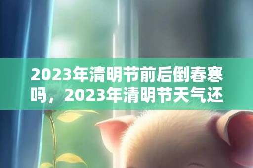 2023年清明节前后倒春寒吗，2023年清明节天气还冷吗