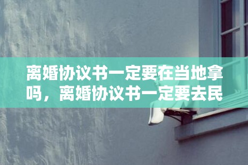 离婚协议书一定要在当地拿吗，离婚协议书一定要去民政局打印吗？离婚协议在哪里打印
