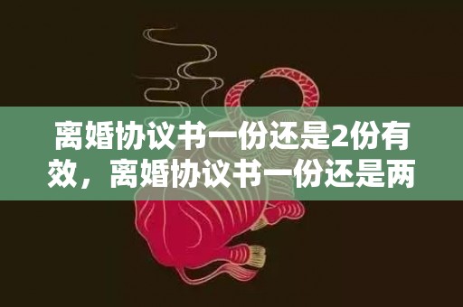 离婚协议书一份还是2份有效，离婚协议书一份还是两份好呢，离婚协议书怎么写对女方好