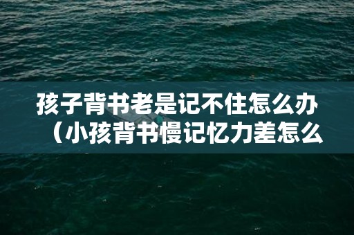 孩子背书老是记不住怎么办（小孩背书慢记忆力差怎么办）