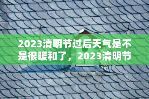 2023清明节过后天气是不是很暖和了，2023清明节气温大概多少度
