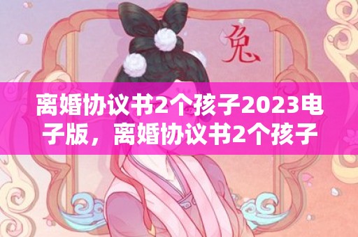 离婚协议书2个孩子2023电子版，离婚协议书2个孩子怎么写好一点？离婚协议书在哪里拿