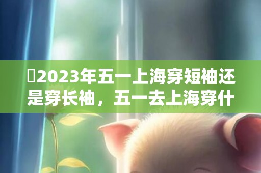​2023年五一上海穿短袖还是穿长袖，五一去上海穿什么合适