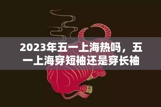 2023年五一上海热吗，五一上海穿短袖还是穿长袖