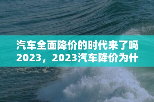汽车全面降价的时代来了吗2023，2023汽车降价为什么这么多