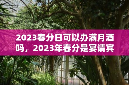 2023春分日可以办满月酒吗，2023年春分是宴请宾客好时机吗