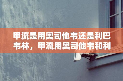 甲流是用奥司他韦还是利巴韦林，甲流用奥司他韦和利巴韦林哪个好