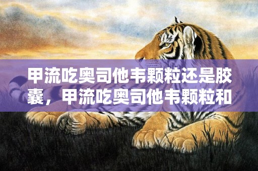 甲流吃奥司他韦颗粒还是胶囊，甲流吃奥司他韦颗粒和胶囊哪个效果更好