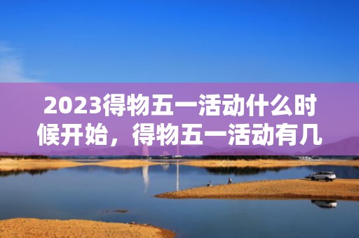 2023得物五一活动什么时候开始，得物五一活动有几天