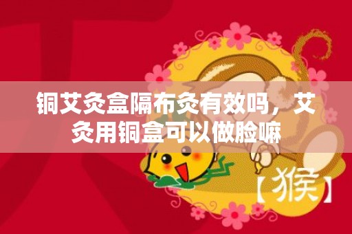 铜艾灸盒隔布灸有效吗，艾灸用铜盒可以做脸嘛