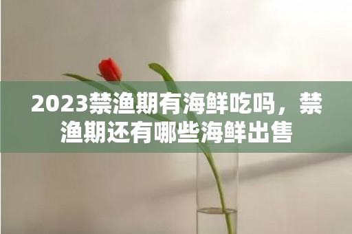 2023禁渔期有海鲜吃吗，禁渔期还有哪些海鲜出售