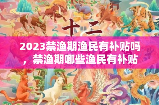 2023禁渔期渔民有补贴吗，禁渔期哪些渔民有补贴