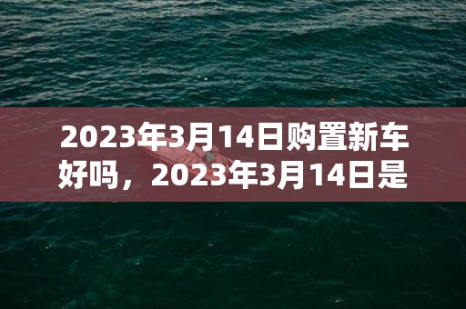 2023年3月14日购置新车好吗，2023年3月14日是不是新车上牌好日子吗