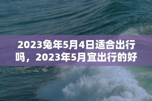 2023兔年5月4日适合出行吗，2023年5月宜出行的好日子有哪些