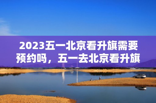 2023五一北京看升旗需要预约吗，五一去北京看升旗的人多不多
