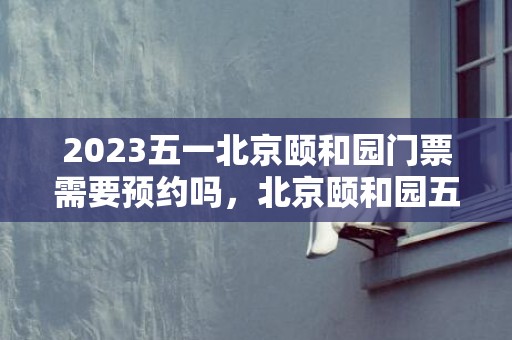 2023五一北京颐和园门票需要预约吗，北京颐和园五一限流吗