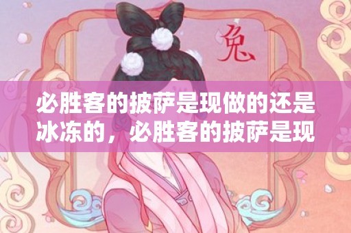 必胜客的披萨是现做的还是冰冻的，必胜客的披萨是现做现烤吗