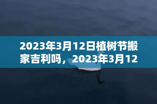 2023年3月12日植树节搬家吉利吗，2023年3月12日是不是乔迁最旺日子