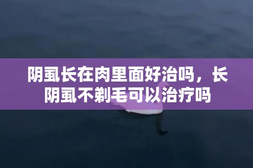 阴虱长在肉里面好治吗，长阴虱不剃毛可以治疗吗