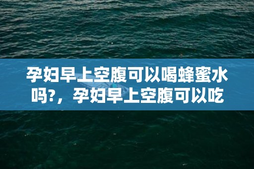 孕妇早上空腹可以喝蜂蜜水吗?，孕妇早上空腹可以吃橘子吗，什么时候吃橘子最好