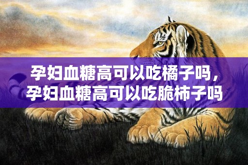 孕妇血糖高可以吃橘子吗，孕妇血糖高可以吃脆柿子吗，新鲜柿子怎么催熟