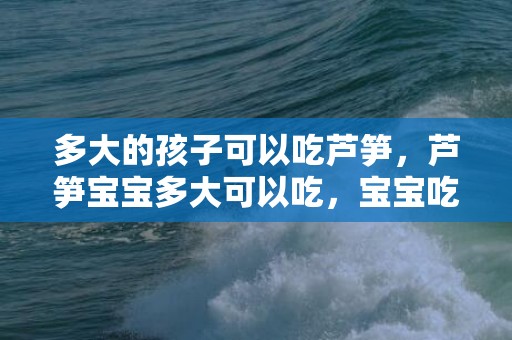 多大的孩子可以吃芦笋，芦笋宝宝多大可以吃，宝宝吃芦笋有什么好处