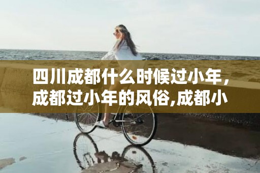 四川成都什么时候过小年，成都过小年的风俗,成都小年夜吃什么