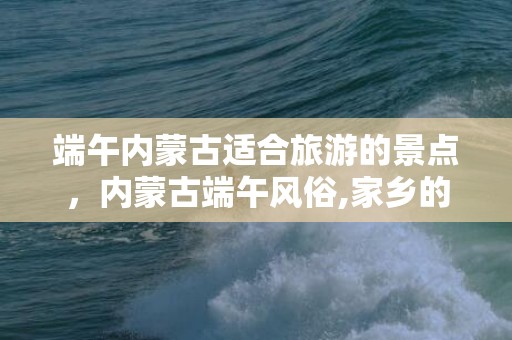 端午内蒙古适合旅游的景点，内蒙古端午风俗,家乡的..........节