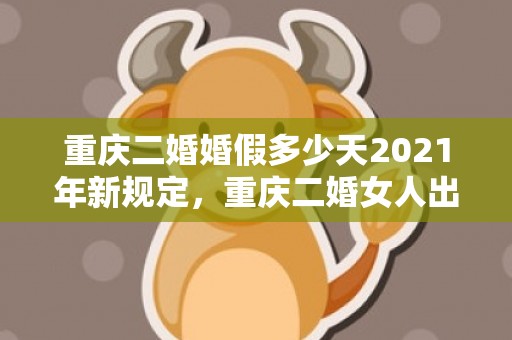 重庆二婚婚假多少天2021年新规定，重庆二婚女人出嫁风俗,二婚需要注意些什么？有什么礼节和讲究？女方和男方需要准备些什么？