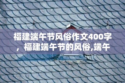 福建端午节风俗作文400字，福建端午节的风俗,端午节的民俗活动有哪些