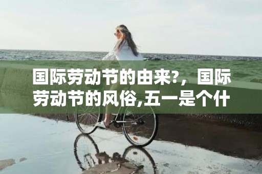 国际劳动节的由来?，国际劳动节的风俗,五一是个什么样的节日？