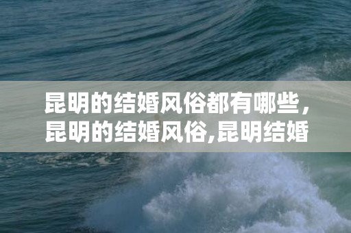 昆明的结婚风俗都有哪些，昆明的结婚风俗,昆明结婚习俗有哪些？