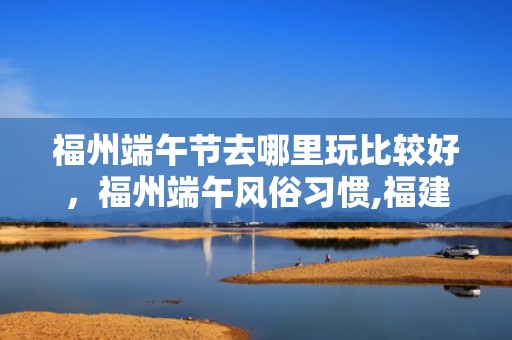 福州端午节去哪里玩比较好，福州端午风俗习惯,福建端午节习俗