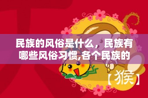 民族的风俗是什么，民族有哪些风俗习惯,各个民族的风俗
