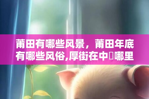 莆田有哪些风景，莆田年底有哪些风俗,厚街在中國哪里？?