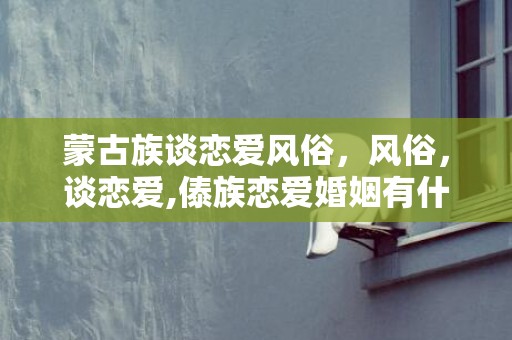 蒙古族谈恋爱风俗，风俗，谈恋爱,傣族恋爱婚姻有什么风俗习惯？