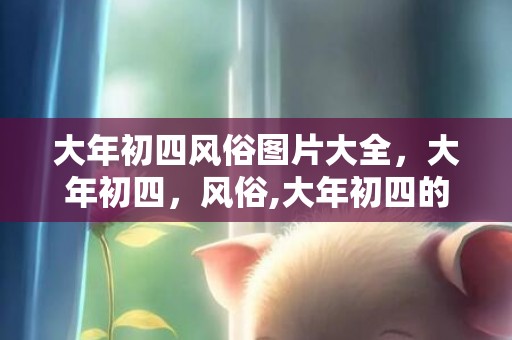大年初四风俗图片大全，大年初四，风俗,大年初四的风俗是什么，大年初四人们会干什么