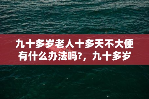 九十多岁老人十多天不大便有什么办法吗?，九十多岁老人丧葬风俗,我奶奶90岁要挂了，，怎麼办丧事比较恰当